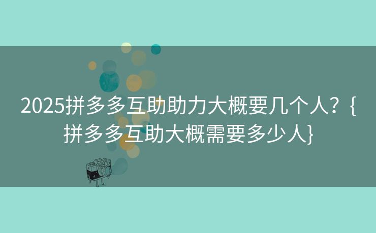 2025拼多多互助助力大概要几个人？{拼多多互助大概需要多少人}
