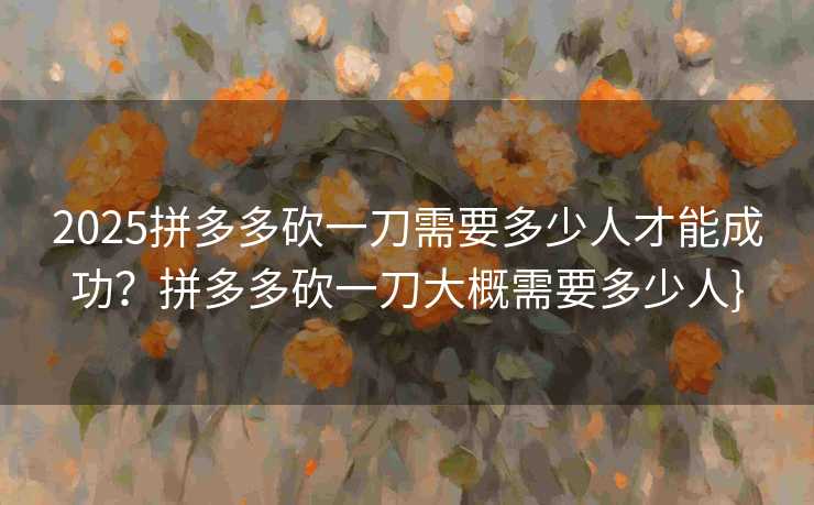 2025拼多多砍一刀需要多少人才能成功？拼多多砍一刀大概需要多少人}