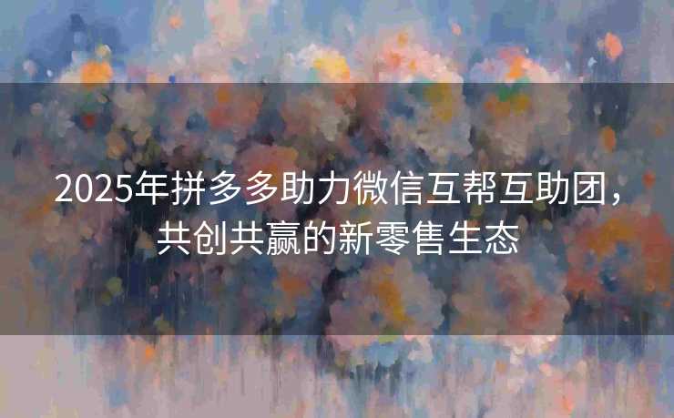2025年拼多多助力微信互帮互助团，共创共赢的新零售生态