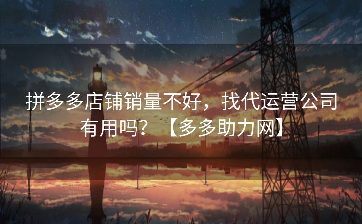 拼多多店铺销量不好，找代运营公司有用吗？【多多助力网】