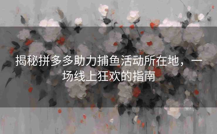 揭秘拼多多助力捕鱼活动所在地，一场线上狂欢的指南