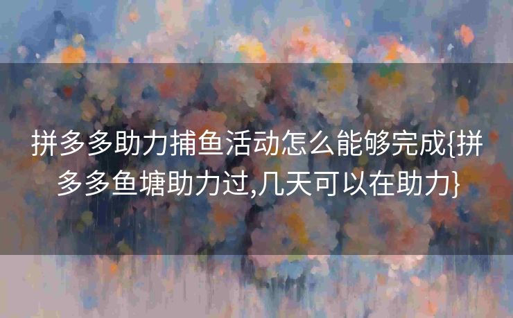 拼多多助力捕鱼活动怎么能够完成{拼多多鱼塘助力过,几天可以在助力}