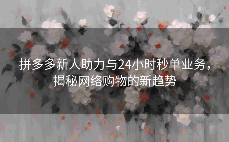 拼多多新人助力与24小时秒单业务，揭秘网络购物的新趋势