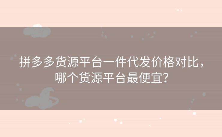 拼多多货源平台一件代发价格对比，哪个货源平台最便宜？