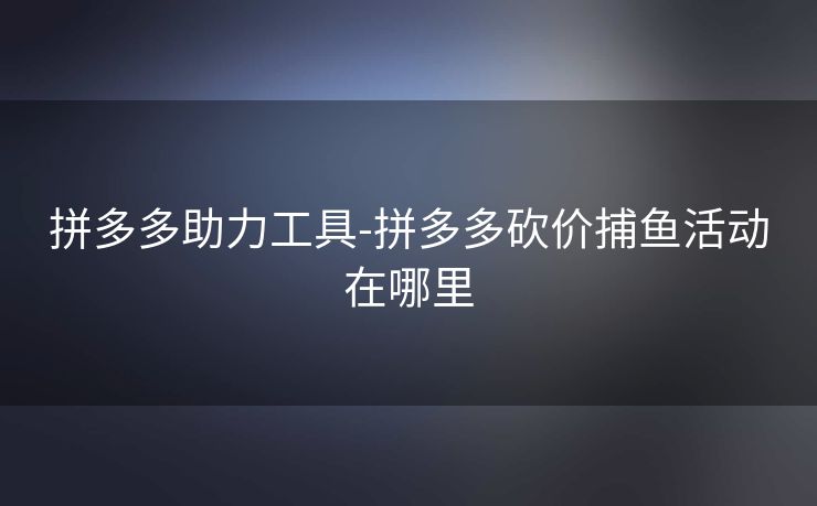 拼多多助力工具-拼多多砍价捕鱼活动在哪里