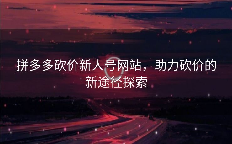 拼多多砍价新人号网站，助力砍价的新途径探索