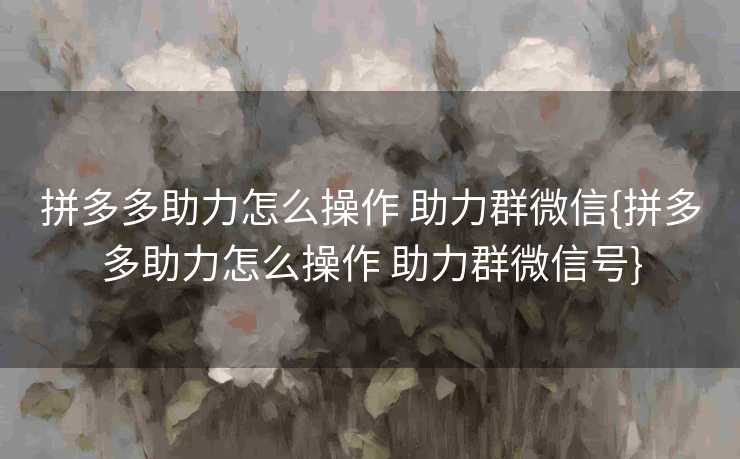 拼多多助力怎么操作 助力群微信{拼多多助力怎么操作 助力群微信号}