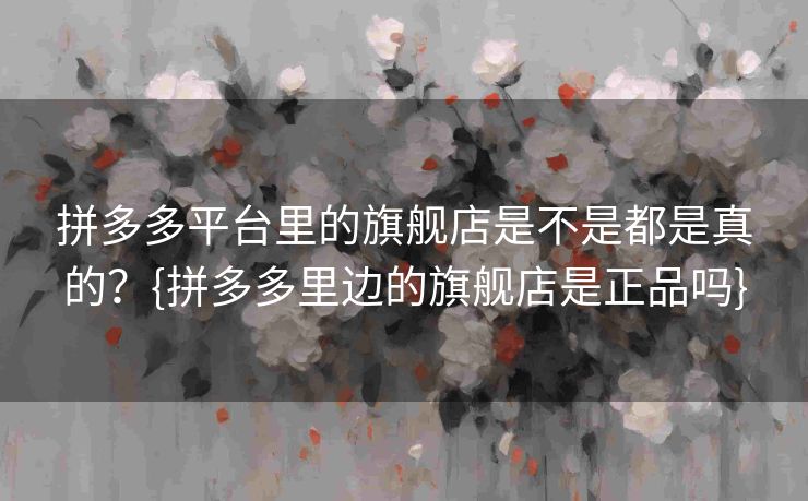 拼多多平台里的旗舰店是不是都是真的？{拼多多里边的旗舰店是正品吗}