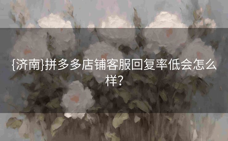 {济南}拼多多店铺客服回复率低会怎么样？