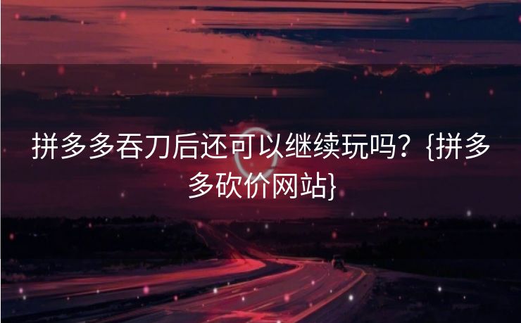 拼多多吞刀后还可以继续玩吗？{拼多多砍价网站}