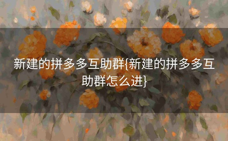 新建的拼多多互助群{新建的拼多多互助群怎么进}