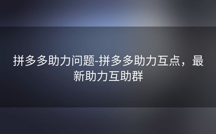 拼多多助力问题-拼多多助力互点，最新助力互助群