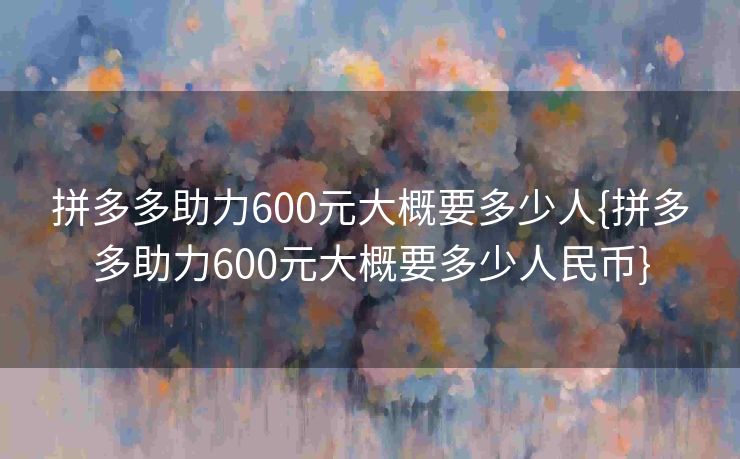 拼多多助力600元大概要多少人{拼多多助力600元大概要多少人民币}