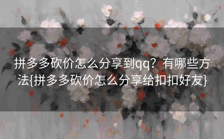 拼多多砍价怎么分享到qq？有哪些方法{拼多多砍价怎么分享给扣扣好友}