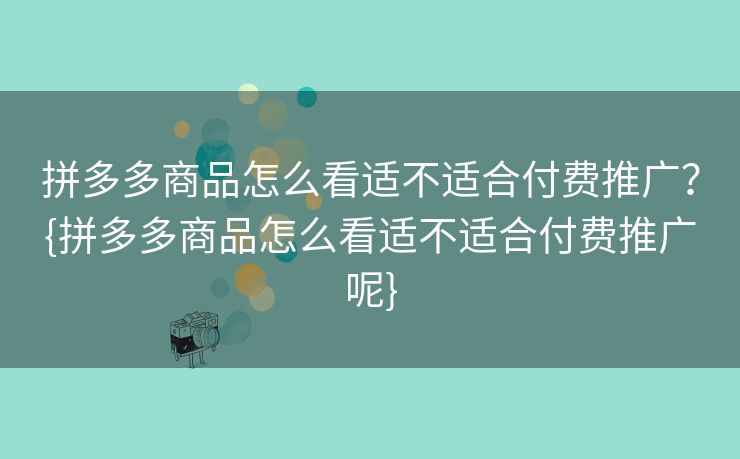 拼多多商品怎么看适不适合付费推广？{拼多多商品怎么看适不适合付费推广呢}