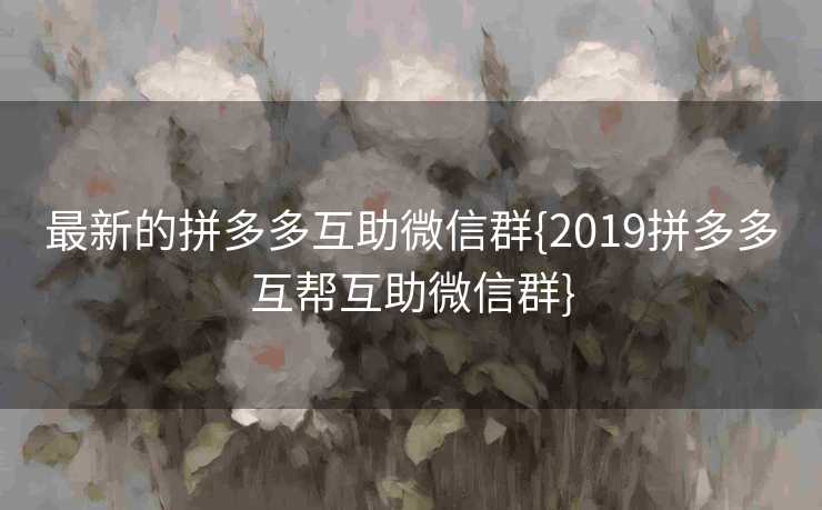 最新的拼多多互助微信群{2019拼多多互帮互助微信群}
