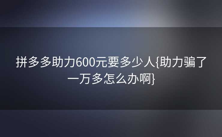 拼多多助力600元要多少人{助力骗了一万多怎么办啊}