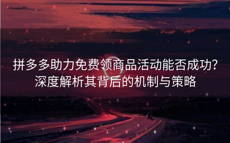 拼多多助力免费领商品活动能否成功？深度解析其背后的机制与策略
