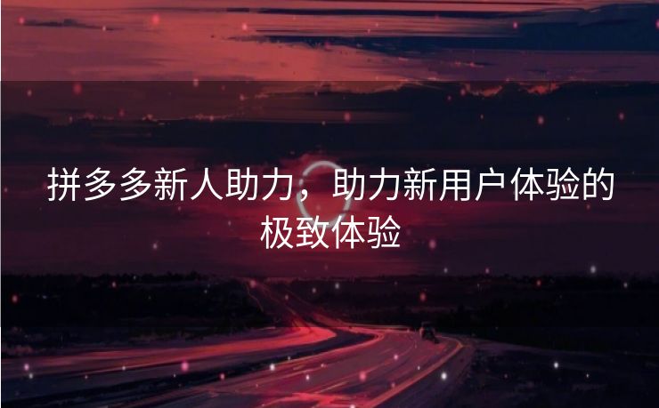 拼多多新人助力，助力新用户体验的极致体验
