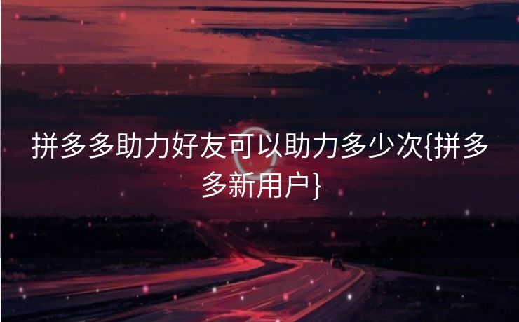 拼多多助力好友可以助力多少次{拼多多新用户}