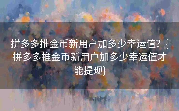 拼多多推金币新用户加多少幸运值？{拼多多推金币新用户加多少幸运值才能提现}