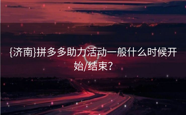 {济南}拼多多助力活动一般什么时候开始/结束？