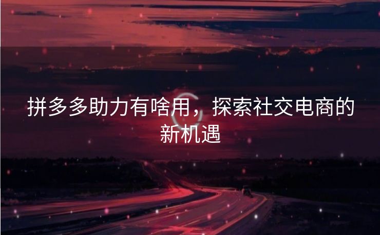 拼多多助力有啥用，探索社交电商的新机遇