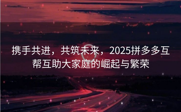 携手共进，共筑未来，2025拼多多互帮互助大家庭的崛起与繁荣
