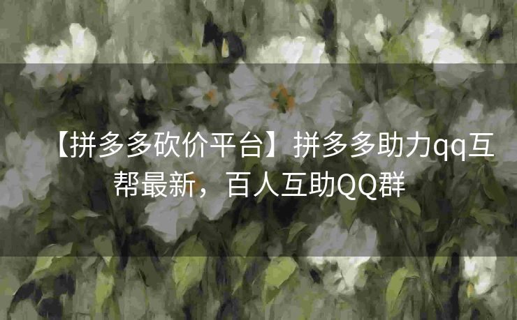 【拼多多砍价平台】拼多多助力qq互帮最新，百人互助QQ群