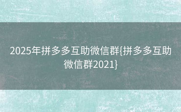 2025年拼多多互助微信群{拼多多互助微信群2021}