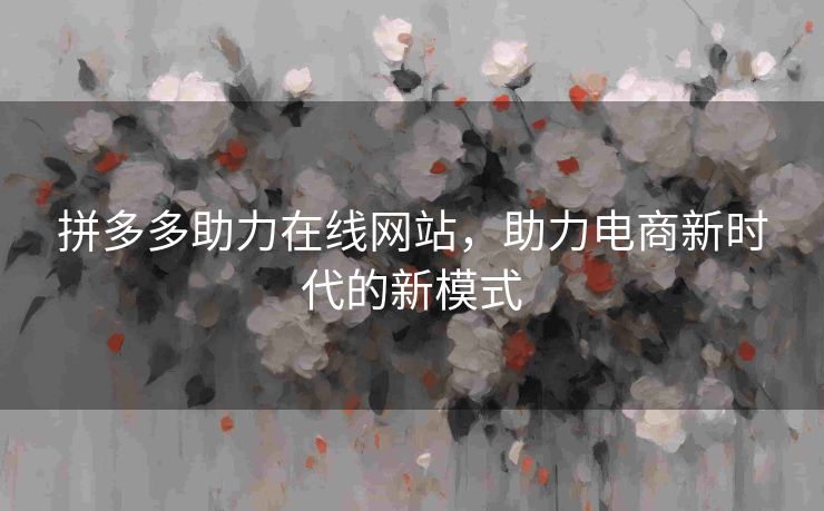 拼多多助力在线网站，助力电商新时代的新模式