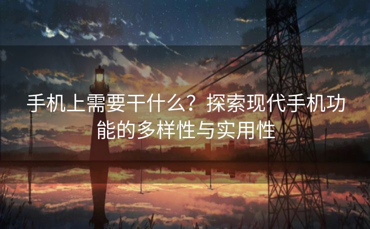 手机上需要干什么？探索现代手机功能的多样性与实用性