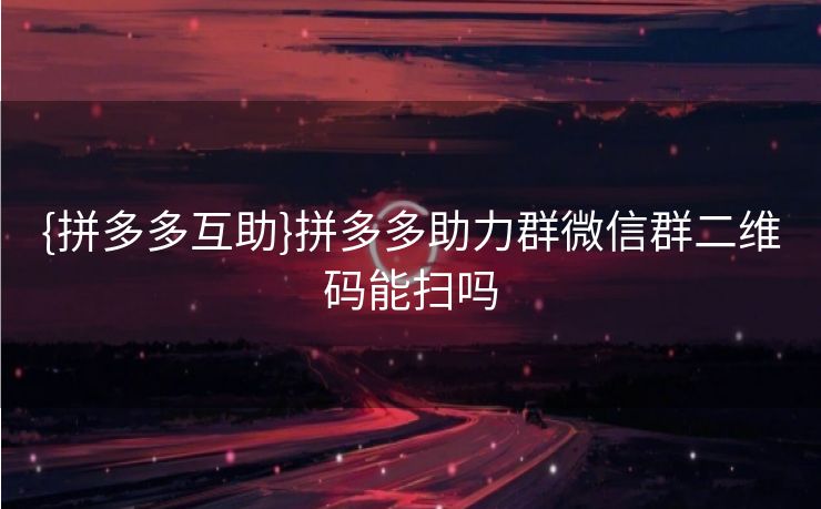 {拼多多互助}拼多多助力群微信群二维码能扫吗