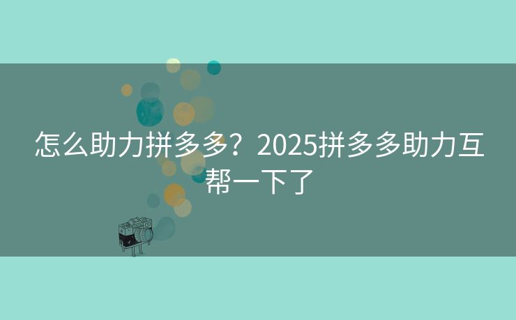 怎么助力拼多多？2025拼多多助力互帮一下了