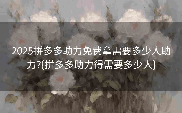 2025拼多多助力免费拿需要多少人助力?{拼多多助力得需要多少人}