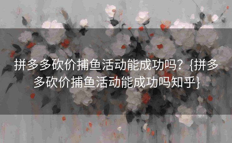 拼多多砍价捕鱼活动能成功吗？{拼多多砍价捕鱼活动能成功吗知乎}