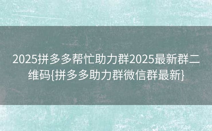 2025拼多多帮忙助力群2025最新群二维码{拼多多助力群微信群最新}
