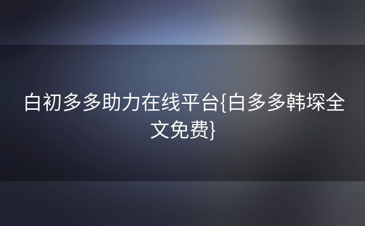 白初多多助力在线平台{白多多韩堔全文免费}