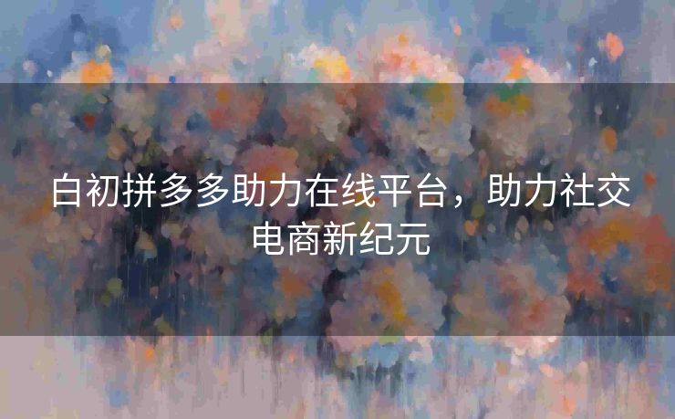 白初拼多多助力在线平台，助力社交电商新纪元
