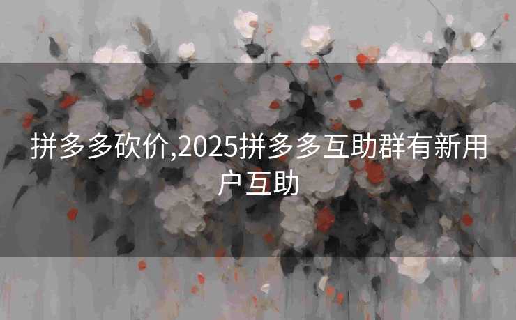 拼多多砍价,2025拼多多互助群有新用户互助