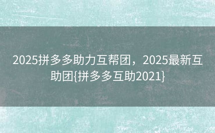 2025拼多多助力互帮团，2025最新互助团{拼多多互助2021}