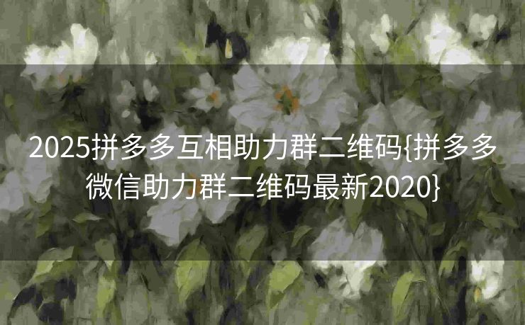 2025拼多多互相助力群二维码{拼多多微信助力群二维码最新2020}