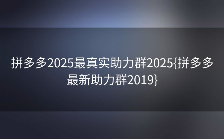 拼多多2025最真实助力群2025{拼多多最新助力群2019}
