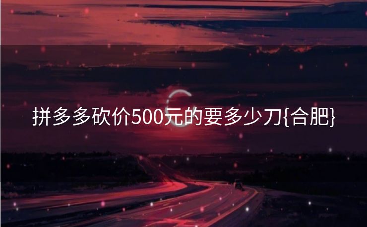 拼多多砍价500元的要多少刀{合肥}