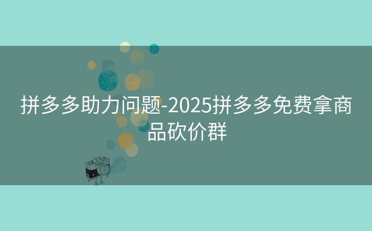 拼多多助力问题-2025拼多多免费拿商品砍价群