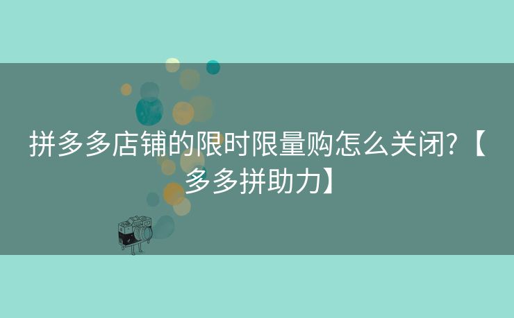 拼多多店铺的限时限量购怎么关闭?【多多拼助力】