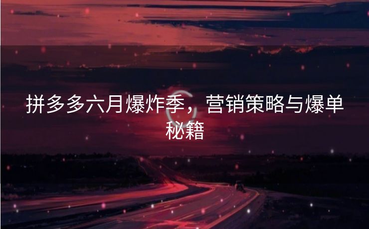 拼多多六月爆炸季，营销策略与爆单秘籍