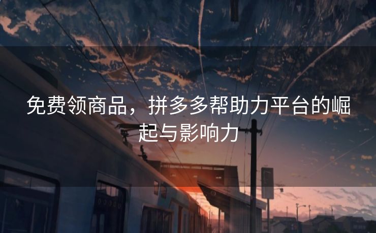免费领商品，拼多多帮助力平台的崛起与影响力
