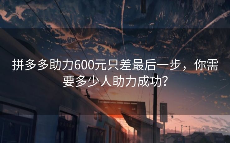 拼多多助力600元只差最后一步，你需要多少人助力成功？