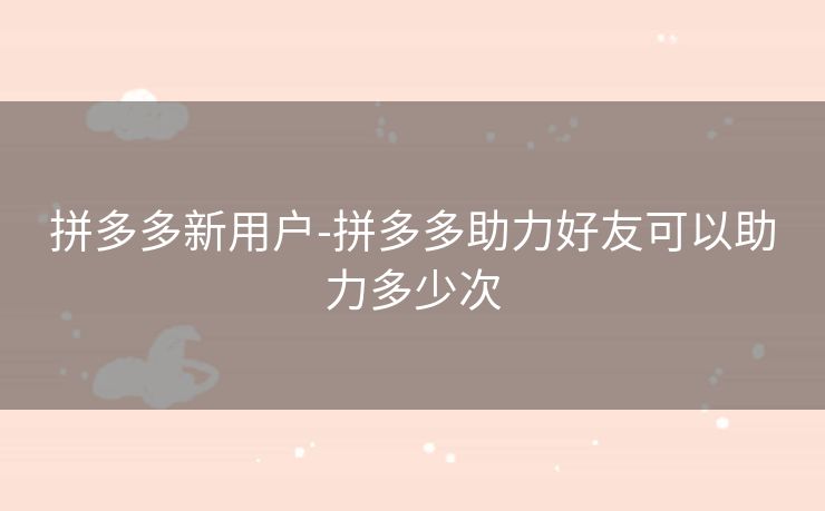 拼多多新用户-拼多多助力好友可以助力多少次